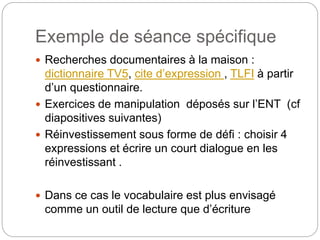 Exemple de séance spécifique
 Recherches documentaires à la maison :
dictionnaire TV5, cite d’expression , TLFI à partir
d’un questionnaire.
 Exercices de manipulation déposés sur l’ENT (cf
diapositives suivantes)
 Réinvestissement sous forme de défi : choisir 4
expressions et écrire un court dialogue en les
réinvestissant .
 Dans ce cas le vocabulaire est plus envisagé
comme un outil de lecture que d’écriture
 