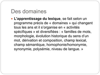Des domaines
 L'apprentissage du lexique, se fait selon un
programme précis de « domaines » qui changent
tous les ans et il s’organise en « activités
spécifiques » et diversifiées : « familles de mots,
morphologie, évolution historique du sens d’un
mot, dérivation et composition, champ lexical,
champ sémantique, homophonie/homonymie,
synonymie, polysémie, niveau de langue. »
 