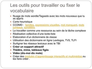 Les outils pour travailler ou fixer le
vocabulaire
 Nuage de mots wordle/Tagxedo avec les mots nouveaux que tu
as appris
 Carte heuristique
 CCDMD : familles, expressions visuelles, mot manquant, mots
jumeaux, synotétris
 Le travailler comme une ressource au sein de la tâche complexe
 Réalisation collective d’une boite-liste
 Elaboration d’un dictionnaire de classe
 Utilisation des dictionnaire en ligne Lexilogos, TV5, TLFI
 Surligner les réseaux lexicaux avec le TBI
 Créer un support attractif
 Théâtre, mime, tableaux figés
 Vidéo (dis-moi dix mots)
 Créer des modules d’apprentissage interactifs et multimédias ou
les faire créer .
 