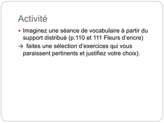 Activité
 Imaginez une séance de vocabulaire à partir du
support distribué (p.110 et 111 Fleurs d’encre)
→ faites une sélection d’exercices qui vous
paraissent pertinents et justifiez votre choix).
 