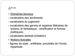4ème
 Domaines lexicaux
- vocabulaire des sentiments
- vocabulaire du jugement
- vocabulaire des genres et registres littéraires (le
lyrisme, le fantastique ; versification et formes
poétiques)
- vocabulaire abstrait (initiation)
 Notions lexicales
- figures de style : antithèse, procédés de l’ironie,
hyperbole
 