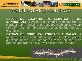 ccvvs@rio.rj.gov.br
Tel: (21) 2589-2338 consultecccvvs@rio.rj.gov.br
Consultoria Técnica do Controle de Vetores
MEDIDAS PREVENTIVASMEDIDAS PREVENTIVAS
 RALOS DE COZINHA, DE SERVIÇO E DERALOS DE COZINHA, DE SERVIÇO E DE
BANHEIROS:BANHEIROS: devem ser limpos semanalmente,devem ser limpos semanalmente,
tratados com creolina e vedados com tela. Vedartratados com creolina e vedados com tela. Vedar
também, quando não em uso, saídas de água de piastambém, quando não em uso, saídas de água de pias
e tanques;e tanques;
 CAIXAS DE GORDURA, ESGOTOS E VALAS:CAIXAS DE GORDURA, ESGOTOS E VALAS: AA
mesma ação recomendada para os ralos, porémmesma ação recomendada para os ralos, porém
quinzenalmente. Em ambos os casos, substituir asquinzenalmente. Em ambos os casos, substituir as
tampas quebradas por outras em perfeito estado;tampas quebradas por outras em perfeito estado;
 