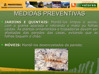 ccvvs@rio.rj.gov.br
Tel: (21) 2589-2338 consultecccvvs@rio.rj.gov.br
Consultoria Técnica do Controle de Vetores
MEDIDAS PREVENTIVASMEDIDAS PREVENTIVAS
 JARDINS E QUINTAIS:JARDINS E QUINTAIS: Mantê-los limpos e secos,Mantê-los limpos e secos,
com a grama aparada e retirando o mato ou folhascom a grama aparada e retirando o mato ou folhas
caídas. As plantas ornamentais e trepadeiras devem sercaídas. As plantas ornamentais e trepadeiras devem ser
afastadas das paredes das casas, evitando que asafastadas das paredes das casas, evitando que as
folhas toquem o chão;folhas toquem o chão;
 MÓVEIS:MÓVEIS: Mantê-los desencostados da parede;Mantê-los desencostados da parede;
 