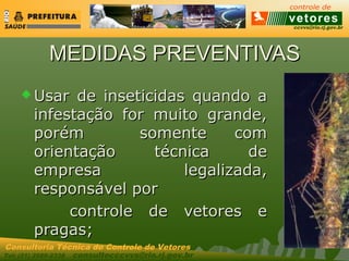 ccvvs@rio.rj.gov.br
Tel: (21) 2589-2338 consultecccvvs@rio.rj.gov.br
Consultoria Técnica do Controle de Vetores
MEDIDAS PREVENTIVASMEDIDAS PREVENTIVAS
 Usar de inseticidas quando aUsar de inseticidas quando a
infestação for muito grande,infestação for muito grande,
porém somente comporém somente com
orientação técnica deorientação técnica de
empresa legalizada,empresa legalizada,
responsável porresponsável por
controle de vetores econtrole de vetores e
pragas;pragas;
 