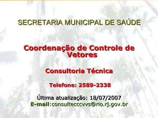 ccvvs@rio.rj.gov.br
Tel: (21) 2589-2338 consultecccvvs@rio.rj.gov.br
Consultoria Técnica do Controle de Vetores
SECRETARIA MUNICIPAL DE SAÚDESECRETARIA MUNICIPAL DE SAÚDE
Coordenação de Controle deCoordenação de Controle de
VetoresVetores
Consultoria TécnicaConsultoria Técnica
Telefone: 2589-2338Telefone: 2589-2338
Última atualização: 18/07/2007Última atualização: 18/07/2007
E-mailE-mail:consultecccvvs@rio.rj.gov.br:consultecccvvs@rio.rj.gov.br
 