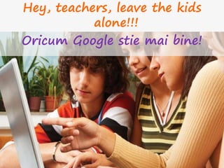 Hey, teachers, leave the kids
alone!!!
Oricum Google stie mai bine!
 