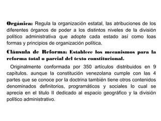 Orgánica: Regula la organización estatal, las atribuciones de los
diferentes órganos de poder a los distintos niveles de la división
político administrativa que adopte cada estado así como loas
formas y principios de organización política.
Cláusula de Reforma: Establece los mecanismos para la
reforma total o parcial del texto constitucional.
Originalmente conformada por 350 artículos distribuidos en 9
capítulos. aunque la constitución venezolana cumple con las 4
partes que se conoce por la doctrina también tiene otros contenidos
denominados definitorios, programáticos y sociales lo cual se
aprecia en el titulo II dedicado al espacio geográfico y la división
político administrativo.
 
