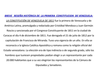 BREVE RESEÑA HISTÓRICA DE LA PRIMERA CONSTITUCION DE VENEZUELA:
LA CONSTITUCIÓN DE VENEZUELA DE 1811 fue la primera de Venezuela y de
América Latina, promulgada y redactada por Cristóbal Mendoza y Juan Germán
Roscio y sancionada por el Congreso Constituyente de 1811 en la ciudad de
Caracas el día 4 de diciembre de 1811. Fue derogada el 21 de julio de 1812 por la
capitulación de Francisco de Miranda. Tuvo una vigencia de un año. En ella se
reconocía a la Iglesia Católica Apostólica y romana como la religión oficial del
Estado venezolano. La elección era de tipo indirecta o de segundo grado, sólo los
hombres que tuviesen propiedades podían elegir a un representante por cada
20.000 habitantes que a su vez elegirían los representantes de la Cámara de
Diputados y Senadores.
 