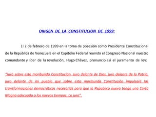 ORIGEN DE LA CONSTITUCION DE 1999:
El 2 de febrero de 1999 en la toma de posesión como Presidente Constitucional
de la República de Venezuela en el Capitolio Federal reunido el Congreso Nacional nuestro
comandante y líder de la revolución, Hugo Chávez, pronuncio así el juramento de ley:
“Juró sobre esta moribunda Constitución. Juro delante de Dios, juro delante de la Patria,
juro delante de mi pueblo que sobre esta moribunda Constitución impulsaré las
transformaciones democráticas necesarias para que la República nueva tenga una Carta
Magna adecuada a los nuevos tiempos. Lo juro”.
 