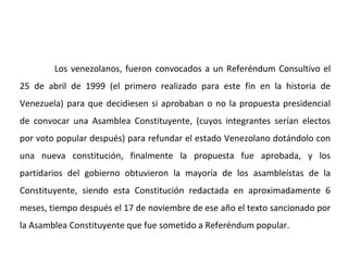 Los venezolanos, fueron convocados a un Referéndum Consultivo el
25 de abril de 1999 (el primero realizado para este fin en la historia de
Venezuela) para que decidiesen si aprobaban o no la propuesta presidencial
de convocar una Asamblea Constituyente, (cuyos integrantes serían electos
por voto popular después) para refundar el estado Venezolano dotándolo con
una nueva constitución, finalmente la propuesta fue aprobada, y los
partidarios del gobierno obtuvieron la mayoría de los asambleístas de la
Constituyente, siendo esta Constitución redactada en aproximadamente 6
meses, tiempo después el 17 de noviembre de ese año el texto sancionado por
la Asamblea Constituyente que fue sometido a Referéndum popular.
 