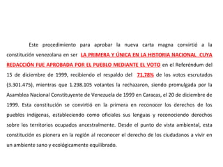 Este procedimiento para aprobar la nueva carta magna convirtió a la
constitución venezolana en ser LA PRIMERA Y ÚNICA EN LA HISTORIA NACIONAL CUYA
REDACCIÓN FUE APROBADA POR EL PUEBLO MEDIANTE EL VOTO en el Referéndum del
15 de diciembre de 1999, recibiendo el respaldo del 71,78% de los votos escrutados
(3.301.475), mientras que 1.298.105 votantes la rechazaron, siendo promulgada por la
Asamblea Nacional Constituyente de Venezuela de 1999 en Caracas, el 20 de diciembre de
1999. Esta constitución se convirtió en la primera en reconocer los derechos de los
pueblos indígenas, estableciendo como oficiales sus lenguas y reconociendo derechos
sobre los territorios ocupados ancestralmente. Desde el punto de vista ambiental, esta
constitución es pionera en la región al reconocer el derecho de los ciudadanos a vivir en
un ambiente sano y ecológicamente equilibrado.
 