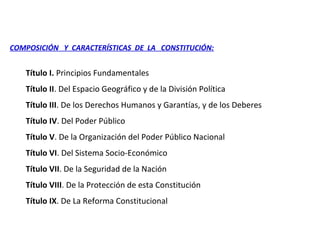 COMPOSICIÓN Y CARACTERÍSTICAS DE LA CONSTITUCIÓN:
Título I. Principios Fundamentales
Título II. Del Espacio Geográfico y de la División Política
Título III. De los Derechos Humanos y Garantías, y de los Deberes
Título IV. Del Poder Público
Título V. De la Organización del Poder Público Nacional
Título VI. Del Sistema Socio-Económico
Título VII. De la Seguridad de la Nación
Título VIII. De la Protección de esta Constitución
Título IX. De La Reforma Constitucional
 
