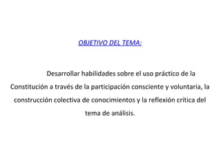 OBJETIVO DEL TEMA:
Desarrollar habilidades sobre el uso práctico de la
Constitución a través de la participación consciente y voluntaria, la
construcción colectiva de conocimientos y la reflexión crítica del
tema de análisis.
 