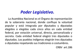 Poder Legislativo.
La Asamblea Nacional es el Órgano de representación
de la soberanía nacional, donde confluye la voluntad
popular y está integrada por diputados y diputadas
elegidos o elegidas cada cinco años en cada entidad
federal, por votación universal, directa, personalizada y
secreta. Cada entidad federal elegirá tres diputados o
diputadas. Los pueblos indígenas elegirán tres diputados
o diputadas respetando sus tradiciones o costumbres.
CRBV art.186
 