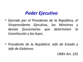 Poder Ejecutivo
• Ejercido por el Presidente de la República, el
Vicepresidente Ejecutivo, los Ministros y
demás funcionarios que determinen la
Constitución y las leyes.
• Presidente de la República: Jefe de Estado y
Jefe de Gobierno.
CRBV Art. 225
 