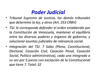 Poder Judicial
• Tribunal Supremo de Justicia, los demás tribunales
que determine la ley, y otros (Art. 253 CRBV)
• TSJ: le corresponde defender el orden establecido por
la Constitución de Venezuela, mantener el equilibrio
entre los diversos poderes y órganos de gobierno, y
solucionar asuntos judiciales de relevancia social.
• Integración del TSJ: 7 Salas (Plena, Constitucional,
Electoral, Casación Civil, Casación Penal, Casación
Social, Político administrativa), cada una integrada a
su vez por 5 jueces con excepción de la Constitucional
que tiene 7. Total: 32
 