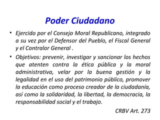 Poder Ciudadano
• Ejercido por el Consejo Moral Republicano, integrado
a su vez por el Defensor del Pueblo, el Fiscal General
y el Contralor General .
• Objetivos: prevenir, investigar y sancionar los hechos
que atenten contra la ética pública y la moral
administrativa, velar por la buena gestión y la
legalidad en el uso del patrimonio público, promover
la educación como proceso creador de la ciudadanía,
así como la solidaridad, la libertad, la democracia, la
responsabilidad social y el trabajo.
CRBV Art. 273
 