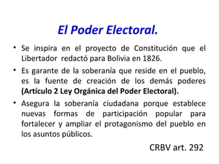 El Poder Electoral.
• Se inspira en el proyecto de Constitución que el
Libertador redactó para Bolivia en 1826.
• Es garante de la soberanía que reside en el pueblo,
es la fuente de creación de los demás poderes
(Artículo 2 Ley Orgánica del Poder Electoral).
• Asegura la soberanía ciudadana porque establece
nuevas formas de participación popular para
fortalecer y ampliar el protagonismo del pueblo en
los asuntos públicos.
CRBV art. 292
 