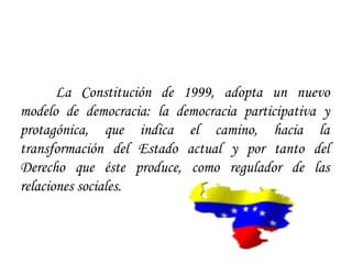 La Constitución de 1999, adopta un nuevo
modelo de democracia: la democracia participativa y
protagónica, que indica el camino, hacia la
transformación del Estado actual y por tanto del
Derecho que éste produce, como regulador de las
relaciones sociales.
 