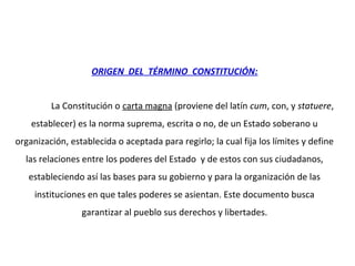 ORIGEN DEL TÉRMINO CONSTITUCIÓN:
La Constitución o carta magna (proviene del latín cum, con, y statuere,
establecer) es la norma suprema, escrita o no, de un Estado soberano u
organización, establecida o aceptada para regirlo; la cual fija los límites y define
las relaciones entre los poderes del Estado y de estos con sus ciudadanos,
estableciendo así las bases para su gobierno y para la organización de las
instituciones en que tales poderes se asientan. Este documento busca
garantizar al pueblo sus derechos y libertades.
 