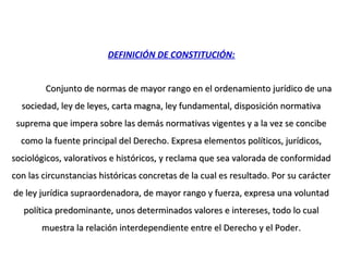 DEFINICIÓN DE CONSTITUCIÓN:
Conjunto de normas de mayor rango en el ordenamiento jurídico de unaConjunto de normas de mayor rango en el ordenamiento jurídico de una
sociedad, ley de leyes, carta magna, ley fundamental, disposición normativasociedad, ley de leyes, carta magna, ley fundamental, disposición normativa
suprema que impera sobre las demás normativas vigentes y a la vez se concibesuprema que impera sobre las demás normativas vigentes y a la vez se concibe
como la fuente principal del Derecho. Expresa elementos políticos, jurídicos,como la fuente principal del Derecho. Expresa elementos políticos, jurídicos,
sociológicos, valorativos e históricos, y reclama que sea valorada de conformidadsociológicos, valorativos e históricos, y reclama que sea valorada de conformidad
con las circunstancias históricas concretas de la cual es resultado. Por su caráctercon las circunstancias históricas concretas de la cual es resultado. Por su carácter
de ley jurídica supraordenadora, de mayor rango y fuerza, expresa una voluntadde ley jurídica supraordenadora, de mayor rango y fuerza, expresa una voluntad
política predominante, unos determinados valores e intereses, todo lo cualpolítica predominante, unos determinados valores e intereses, todo lo cual
muestra la relación interdependiente entre el Derecho y el Poder.muestra la relación interdependiente entre el Derecho y el Poder.
 