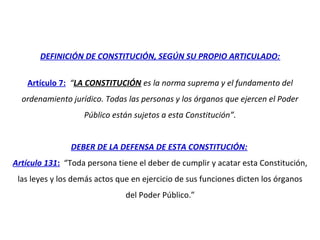 DEFINICIÓN DE CONSTITUCIÓN, SEGÚN SU PROPIO ARTICULADO:
Artículo 7: “LA CONSTITUCIÓN es la norma suprema y el fundamento del
ordenamiento jurídico. Todas las personas y los órganos que ejercen el Poder
Público están sujetos a esta Constitución”.
DEBER DE LA DEFENSA DE ESTA CONSTITUCIÓN:
Artículo 131: “Toda persona tiene el deber de cumplir y acatar esta Constitución,
las leyes y los demás actos que en ejercicio de sus funciones dicten los órganos
del Poder Público.”
 