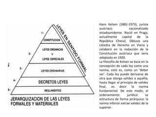 Hans Kelsen (1881-1973), jurista
austriaco nacionalizado
estadounidense. Nació en Praga,
actualmente capital de la
República Checa). Obtuvo una
cátedra de Derecho en Viena y
colaboró en la redacción de la
Constitución austriaca que sería
adoptada en 1920.
La filosofía de Kelsen se basa en la
concepción de cada ley como una
norma, esto es, como un ‘deber
ser’. Cada ley puede derivarse de
otra que otorga validez a aquélla,
hasta llegar al principio de validez
final, es decir la norma
fundamental. De este modo, el
ordenamiento jurídico se
estructura de forma jerárquica: la
norma inferior extrae validez de la
superior.
 