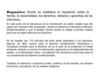Dogmático: Donde se establece la regulación sobre la
familia, la nacionalidad, los derechos, deberes y garantías de los
individuos.
En esta parte de la estructuras de la Constitución es valido resaltar que ello
regula las nociones más avanzadas donde se declara la interacción Individuo-
Estado-Sociedad y que el Estado (Ahora social) se obliga a proveer medios
para que se hagan efectivos los derechos.
Es de resaltar que 115 artículos del texto están dedicados a los derechos,
algunos de ellos nuevos para el derecho constitucional Venezolano y
novedosos también para la doctrina, tal es el caso de la protección al medio
ambiente, derecho a conocer la información registrada en las dependencias del
estado, a la información veraz, o la objeción de conciencia como base para el
no cumplimiento de deberes constitucionales.
También se referencia a derechos civiles, políticos, de las familias, de carácter
económico, educativos, de los pueblos indígenas.
 
