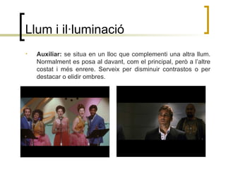 Llum i il·luminació
• Auxiliar: se situa en un lloc que complementi una altra llum.
Normalment es posa al davant, com el principal, però a l’altre
costat i més enrere. Serveix per disminuir contrastos o per
destacar o elidir ombres.
 