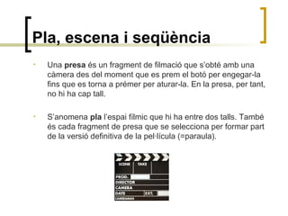 Pla, escena i seqüència
• Una presa és un fragment de filmació que s’obté amb una
càmera des del moment que es prem el botó per engegar-la
fins que es torna a prémer per aturar-la. En la presa, per tant,
no hi ha cap tall.
• S’anomena pla l’espai fílmic que hi ha entre dos talls. També
és cada fragment de presa que se selecciona per formar part
de la versió definitiva de la pel·lícula (=paraula).
 