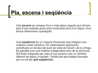 Pla, escena i seqüència
• Una escena es compon d’un o més plans seguits que formen
part d’una mateixa acció amb continuïtat dins d’un espai i d’un
temps determinat (=paràgraf).
• Una seqüència és un conjunt d’escenes que integren una
mateixa unitat narrativa. És relativament autònoma i
constitueix un tot des del punt de vista de l’acció i de la intriga.
És gairebé com una història independent dins de la pel·lícula.
Sol estar integrada per més d’una escena i per un nombre
diferent de plans (=capítol). També pot que estigui formada
per un sol pla (pla seqüència).
 