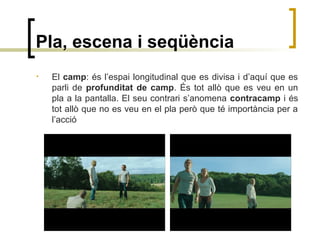 Pla, escena i seqüència
• El camp: és l’espai longitudinal que es divisa i d’aquí que es
parli de profunditat de camp. És tot allò que es veu en un
pla a la pantalla. El seu contrari s’anomena contracamp i és
tot allò que no es veu en el pla però que té importància per a
l’acció
 