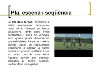 Pla, escena i seqüència
• La llei dels terços: consisteix a
dividir mentalment l’enquadra-
ment de la càmera en terços
equivalents, amb dues línies
horitzontals i dues de verticals,
amb quatre punts d’intersecció
que estableixen l’àrea de màxima
atenció visual, on habitualment
s’acostuma a centrar la nostra
mirada en primera instància i que
es coneix com la zona àuria.
Aquesta serveix per destacar
elements al centre. Descen-
tralitzar dóna visió global.
 