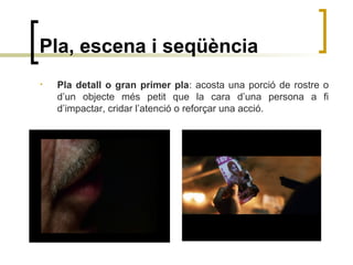 Pla, escena i seqüència
• Pla detall o gran primer pla: acosta una porció de rostre o
d’un objecte més petit que la cara d’una persona a fi
d’impactar, cridar l’atenció o reforçar una acció.
 