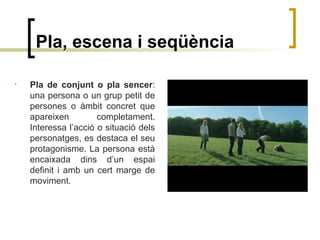 Pla, escena i seqüència
• Pla de conjunt o pla sencer:
una persona o un grup petit de
persones o àmbit concret que
apareixen completament.
Interessa l’acció o situació dels
personatges, es destaca el seu
protagonisme. La persona està
encaixada dins d’un espai
definit i amb un cert marge de
moviment.
 