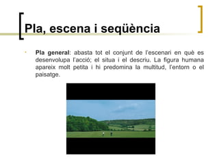 Pla, escena i seqüència
• Pla general: abasta tot el conjunt de l’escenari en què es
desenvolupa l’acció; el situa i el descriu. La figura humana
apareix molt petita i hi predomina la multitud, l’entorn o el
paisatge.
 