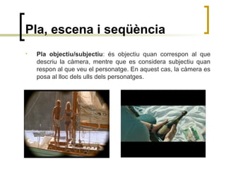 Pla, escena i seqüència
• Pla objectiu/subjectiu: és objectiu quan correspon al que
descriu la càmera, mentre que es considera subjectiu quan
respon al que veu el personatge. En aquest cas, la càmera es
posa al lloc dels ulls dels personatges.
 
