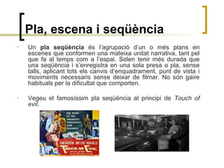 Pla, escena i seqüència
• Un pla seqüència és l’agrupació d’un o més plans en
escenes que conformen una mateixa unitat narrativa, tant pel
que fa al temps com a l’espai. Solen tenir més durada que
una seqüència i s’enregistra en una sola presa o pla, sense
talls, aplicant tots els canvis d’enquadrament, punt de vista i
moviments necessaris sense deixar de filmar. No són gaire
habituals per la dificultat que comporten.
• Vegeu el famosíssim pla seqüència al principi de Touch of
evil.
 