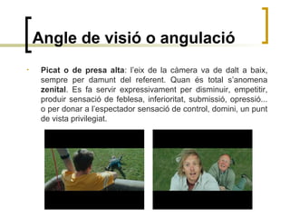 Angle de visió o angulació
• Picat o de presa alta: l’eix de la càmera va de dalt a baix,
sempre per damunt del referent. Quan és total s’anomena
zenital. Es fa servir expressivament per disminuir, empetitir,
produir sensació de feblesa, inferioritat, submissió, opressió...
o per donar a l’espectador sensació de control, domini, un punt
de vista privilegiat.
 