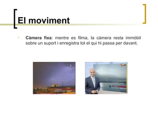 El moviment
• Càmera fixa: mentre es filma, la càmera resta immòbil
sobre un suport i enregistra tot el qui hi passa per davant.
 