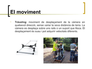 El moviment
• Tràveling: moviment de desplaçament de la càmera en
qualsevol direcció, sense variar la seva distància de terra. La
càmera es desplaça sobre uns rails o un suport que llisca. El
desplaçament és suau i pot adquirir velocitats diferents.
 
