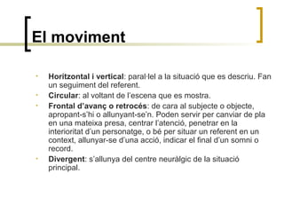 El moviment
• Horitzontal i vertical: paral·lel a la situació que es descriu. Fan
un seguiment del referent.
• Circular: al voltant de l’escena que es mostra.
• Frontal d’avanç o retrocés: de cara al subjecte o objecte,
apropant-s’hi o allunyant-se’n. Poden servir per canviar de pla
en una mateixa presa, centrar l’atenció, penetrar en la
interioritat d’un personatge, o bé per situar un referent en un
context, allunyar-se d’una acció, indicar el final d’un somni o
record.
• Divergent: s’allunya del centre neuràlgic de la situació
principal.
 