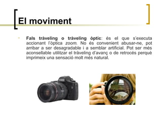El moviment
• Fals tràveling o tràveling òptic: és el que s’executa
accionant l’òptica zoom. No és convenient abusar-ne, pot
arribar a ser desagradable i a semblar artificial. Pot ser més
aconsellable utilitzar el tràveling d’avanç o de retrocés perquè
imprimeix una sensació molt més natural.
 