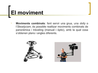 El moviment
• Moviments combinats: fent servir una grua, una dolly o
l’Steadycam, és possible realitzar moviments combinats de
panoràmica i tràveling (manual i òptic), amb la qual cosa
s’obtenen plans i angles diferents.
 