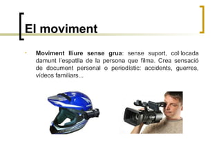 El moviment
• Moviment lliure sense grua: sense suport, col·locada
damunt l’espatlla de la persona que filma. Crea sensació
de document personal o periodístic: accidents, guerres,
vídeos familiars...
 