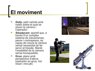 El moviment
 Dolly: petit vehicle amb
rodes sobre el qual se
situen la càmera i
l’operador.
 Steadycam: aparell que, a
través d’un complex
sistema de mecanismes,
pesos i contrapesos, és
capaç de moure la càmera
sense necessitat de fer
servir el trípode. Manté
l’estabilitat de la càmera
sense brusquedats.
 Grua: plans amb
perspectiva d’altura
(operador en grua, hot
head i mini-jib)
 