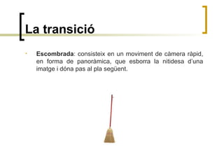 La transició
• Escombrada: consisteix en un moviment de càmera ràpid,
en forma de panoràmica, que esborra la nitidesa d’una
imatge i dóna pas al pla següent.
 
