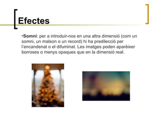 Efectes
•Somni: per a introduir-nos en una altra dimensió (com un
somni, un malson o un record) hi ha predilecció per
l’encandenat o el difuminat. Les imatges poden aparèixer
borroses o menys opaques que en la dimensió real.
 