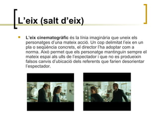 L’eix (salt d’eix)
 L’eix cinematogràfic és la línia imaginària que uneix els
personatges d’una mateix acció. Un cop delimitat l’eix en un
pla o seqüència concrets, el director l’ha adoptar com a
norma. Això permet que els personatge mantinguin sempre el
mateix espai als ulls de l’espectador i que no es produeixin
falsos canvis d’ubicació dels referents que farien desorientar
l’espectador.
 