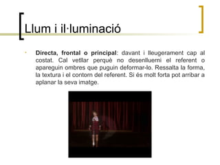 Llum i il·luminació
• Directa, frontal o principal: davant i lleugerament cap al
costat. Cal vetllar perquè no desenlluerni el referent o
apareguin ombres que puguin deformar-lo. Ressalta la forma,
la textura i el contorn del referent. Si és molt forta pot arribar a
aplanar la seva imatge.
 